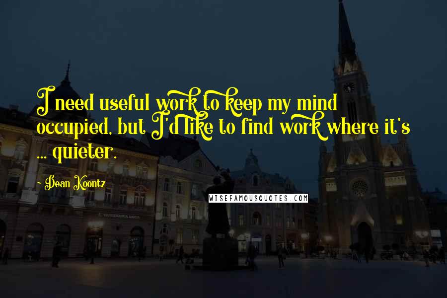 Dean Koontz Quotes: I need useful work to keep my mind occupied, but I'd like to find work where it's ... quieter.