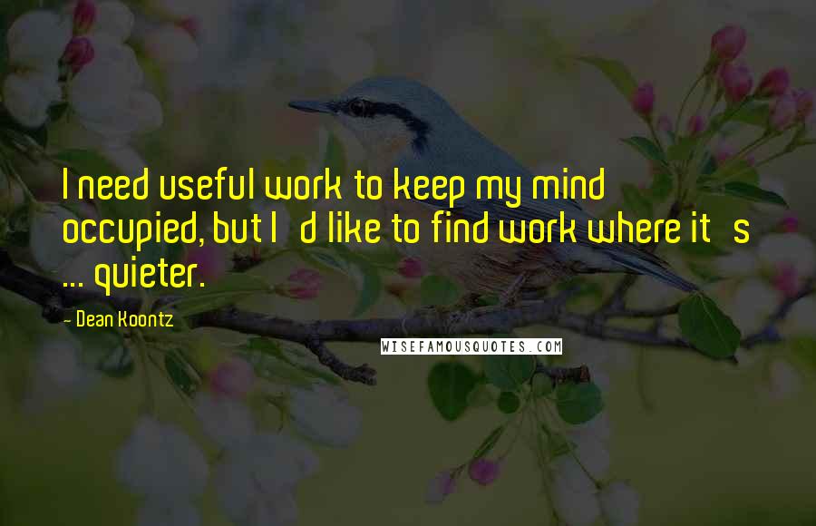 Dean Koontz Quotes: I need useful work to keep my mind occupied, but I'd like to find work where it's ... quieter.