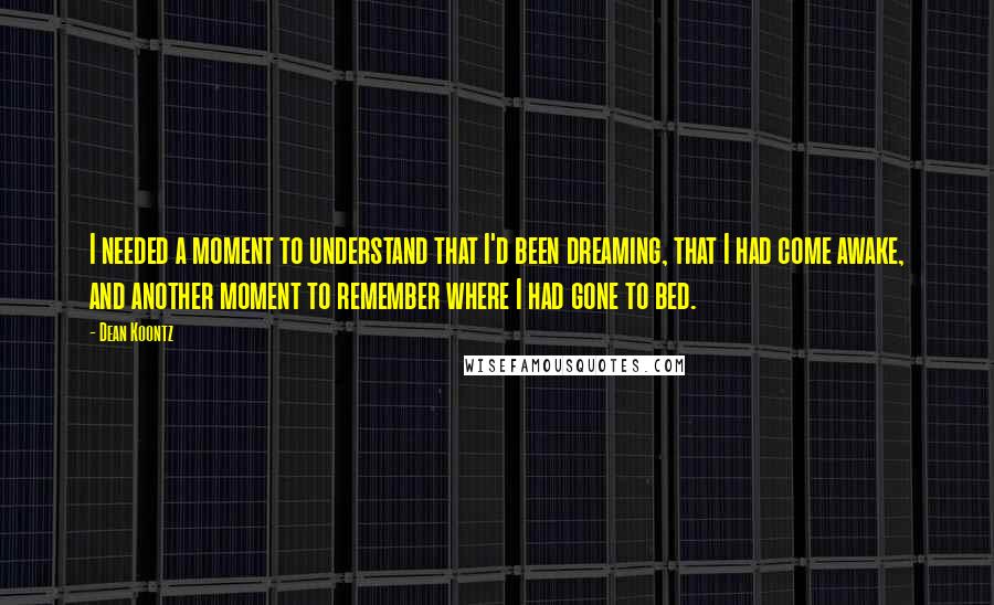 Dean Koontz Quotes: I needed a moment to understand that I'd been dreaming, that I had come awake, and another moment to remember where I had gone to bed.