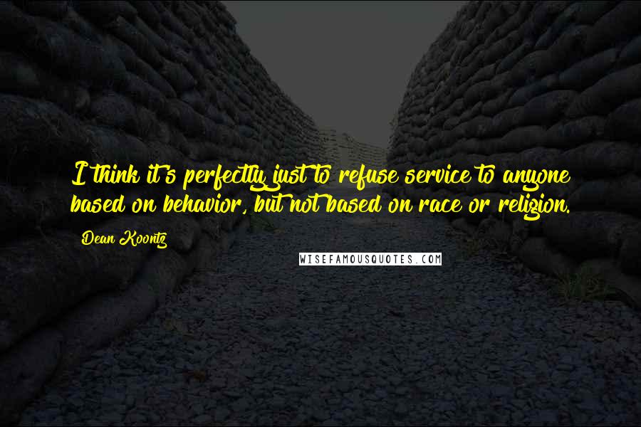 Dean Koontz Quotes: I think it's perfectly just to refuse service to anyone based on behavior, but not based on race or religion.