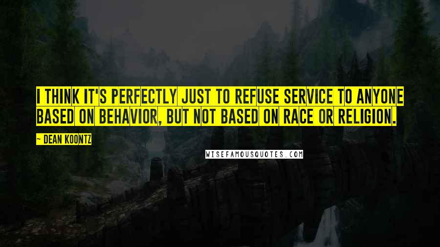 Dean Koontz Quotes: I think it's perfectly just to refuse service to anyone based on behavior, but not based on race or religion.