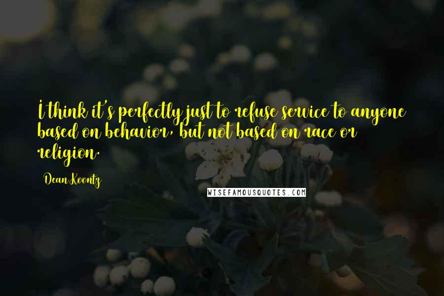 Dean Koontz Quotes: I think it's perfectly just to refuse service to anyone based on behavior, but not based on race or religion.