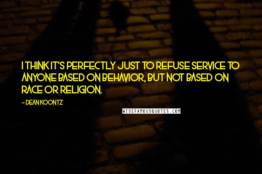 Dean Koontz Quotes: I think it's perfectly just to refuse service to anyone based on behavior, but not based on race or religion.