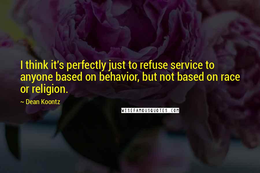 Dean Koontz Quotes: I think it's perfectly just to refuse service to anyone based on behavior, but not based on race or religion.