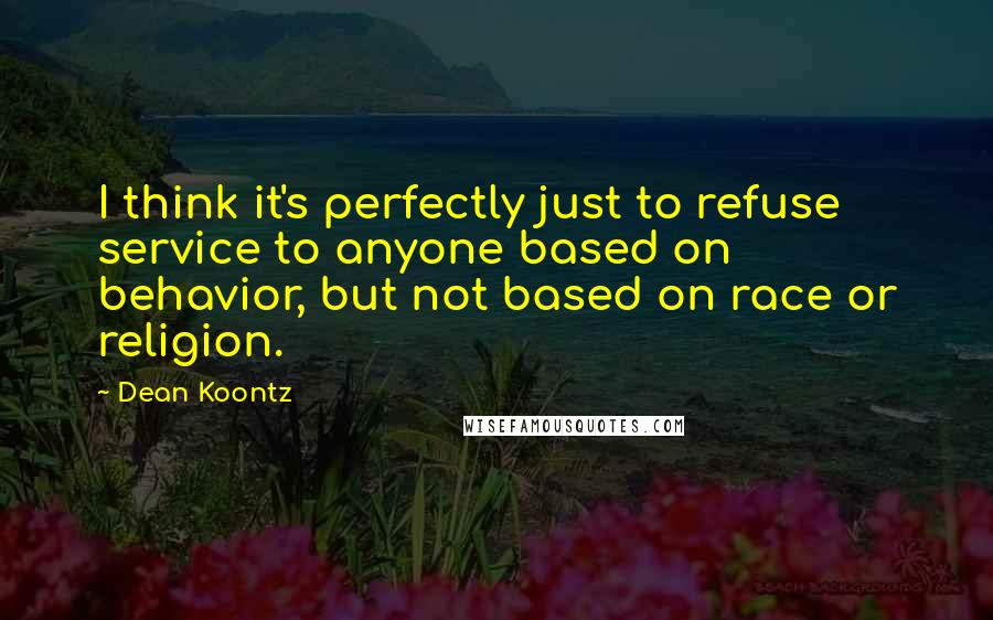 Dean Koontz Quotes: I think it's perfectly just to refuse service to anyone based on behavior, but not based on race or religion.