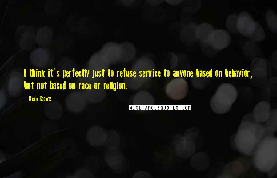 Dean Koontz Quotes: I think it's perfectly just to refuse service to anyone based on behavior, but not based on race or religion.