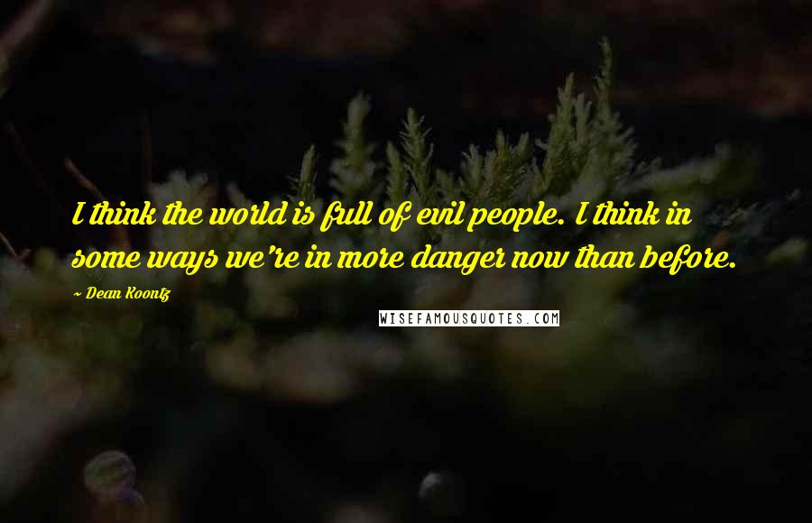 Dean Koontz Quotes: I think the world is full of evil people. I think in some ways we're in more danger now than before.