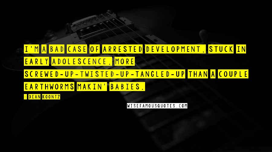 Dean Koontz Quotes: I'm a bad case of arrested development, stuck in early adolescence, more screwed-up-twisted-up-tangled-up than a couple earthworms makin' babies.