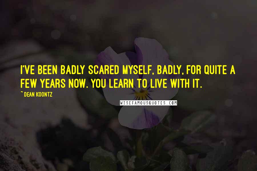 Dean Koontz Quotes: I've been badly scared myself, badly, for quite a few years now. You learn to live with it.