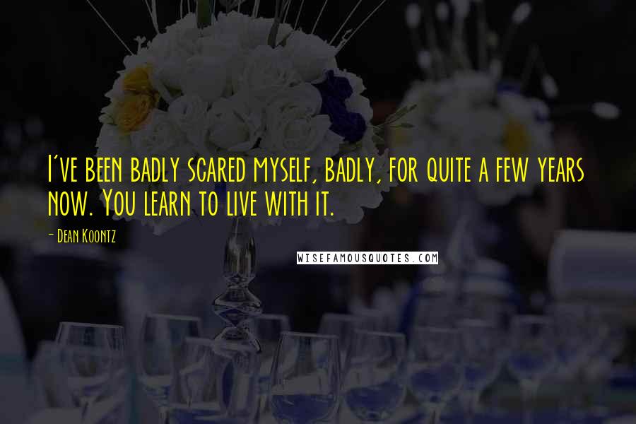 Dean Koontz Quotes: I've been badly scared myself, badly, for quite a few years now. You learn to live with it.