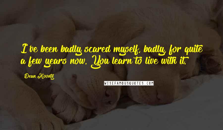 Dean Koontz Quotes: I've been badly scared myself, badly, for quite a few years now. You learn to live with it.