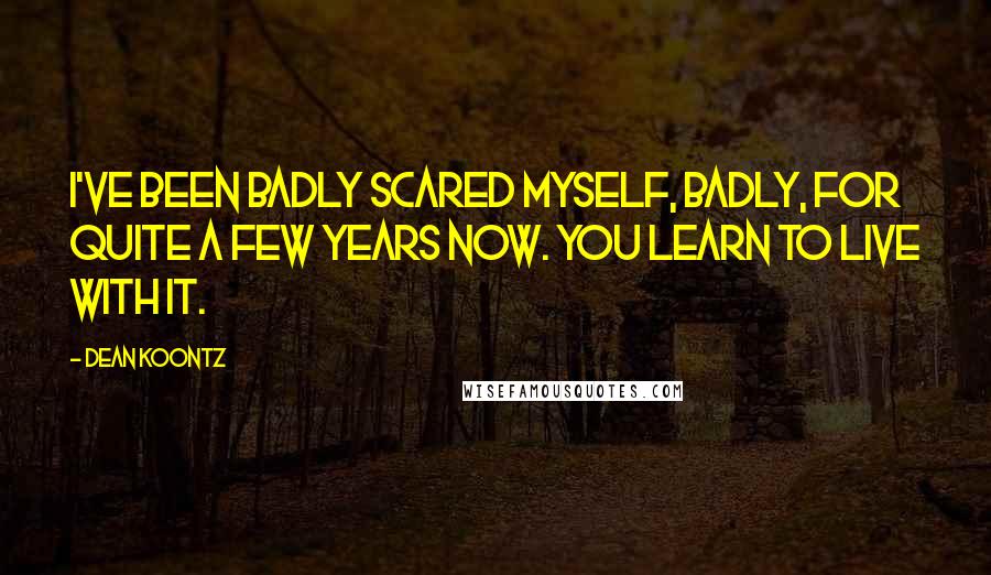 Dean Koontz Quotes: I've been badly scared myself, badly, for quite a few years now. You learn to live with it.