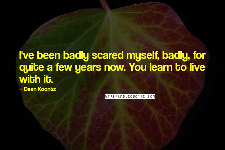 Dean Koontz Quotes: I've been badly scared myself, badly, for quite a few years now. You learn to live with it.