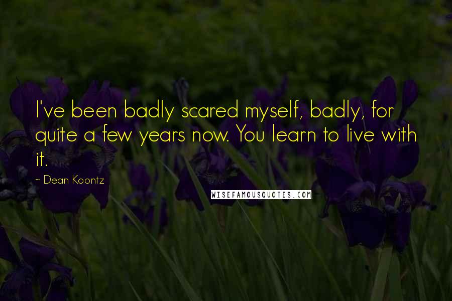 Dean Koontz Quotes: I've been badly scared myself, badly, for quite a few years now. You learn to live with it.