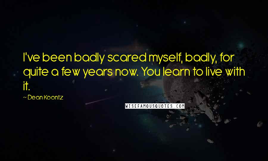 Dean Koontz Quotes: I've been badly scared myself, badly, for quite a few years now. You learn to live with it.