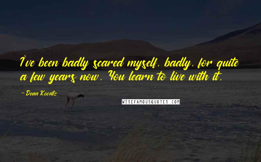 Dean Koontz Quotes: I've been badly scared myself, badly, for quite a few years now. You learn to live with it.