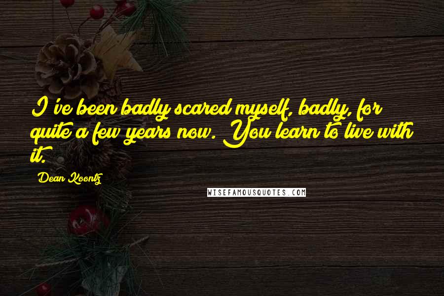 Dean Koontz Quotes: I've been badly scared myself, badly, for quite a few years now. You learn to live with it.
