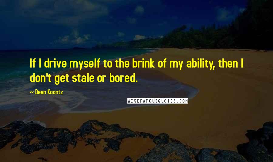 Dean Koontz Quotes: If I drive myself to the brink of my ability, then I don't get stale or bored.