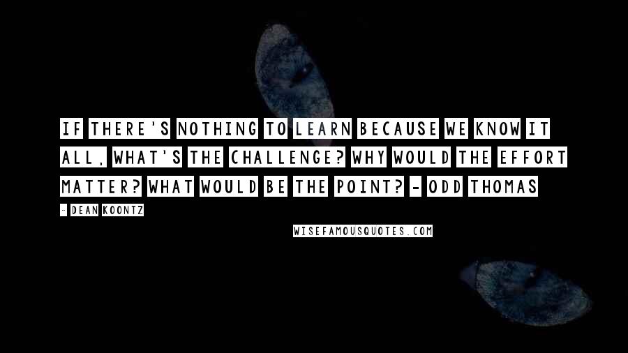 Dean Koontz Quotes: If there's nothing to learn because we know it all, what's the challenge? Why would the effort matter? What would be the point? - Odd Thomas