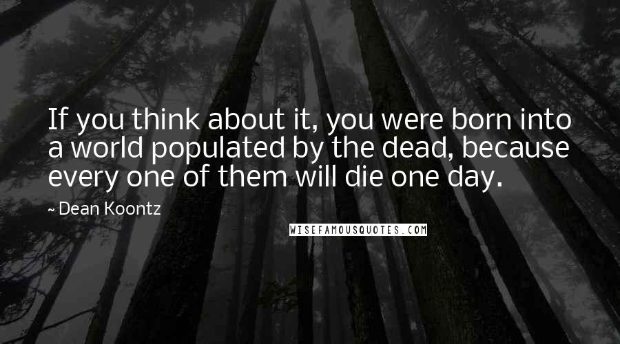 Dean Koontz Quotes: If you think about it, you were born into a world populated by the dead, because every one of them will die one day.