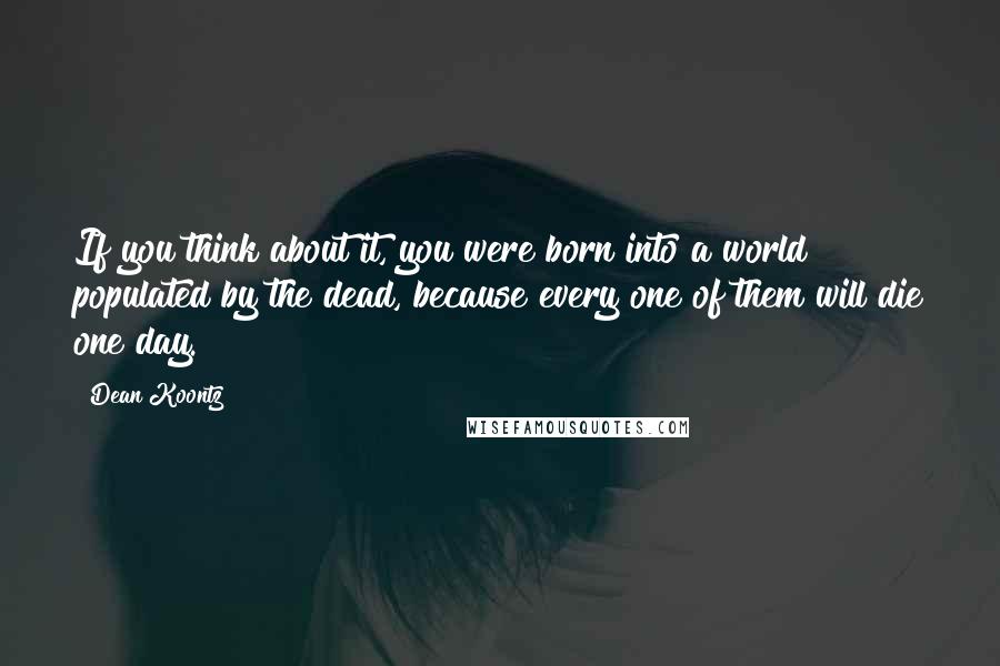 Dean Koontz Quotes: If you think about it, you were born into a world populated by the dead, because every one of them will die one day.