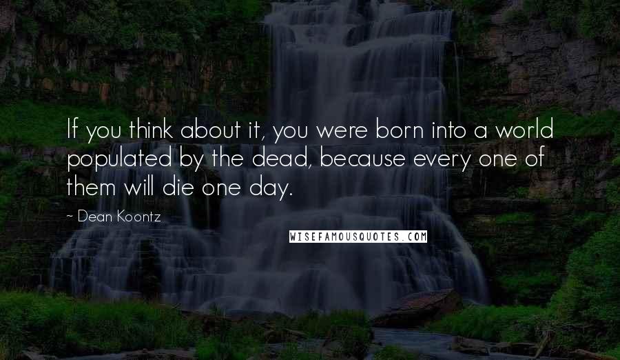 Dean Koontz Quotes: If you think about it, you were born into a world populated by the dead, because every one of them will die one day.