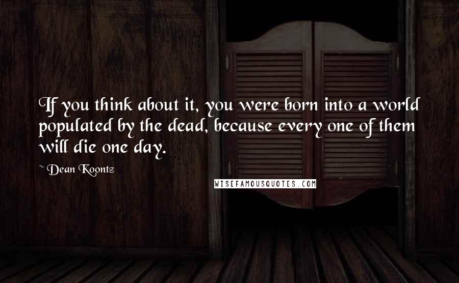 Dean Koontz Quotes: If you think about it, you were born into a world populated by the dead, because every one of them will die one day.