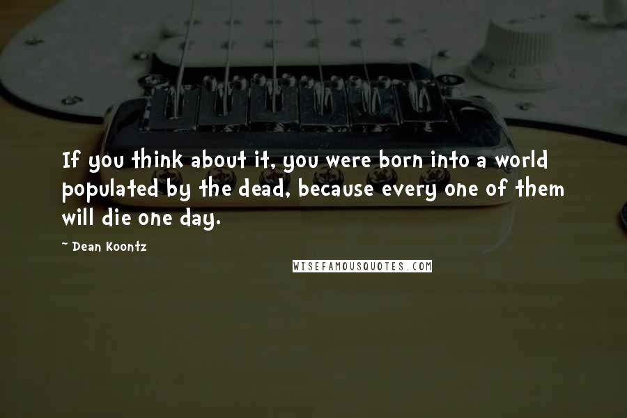 Dean Koontz Quotes: If you think about it, you were born into a world populated by the dead, because every one of them will die one day.