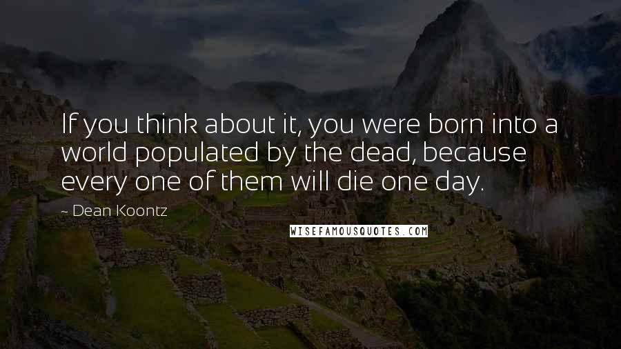 Dean Koontz Quotes: If you think about it, you were born into a world populated by the dead, because every one of them will die one day.