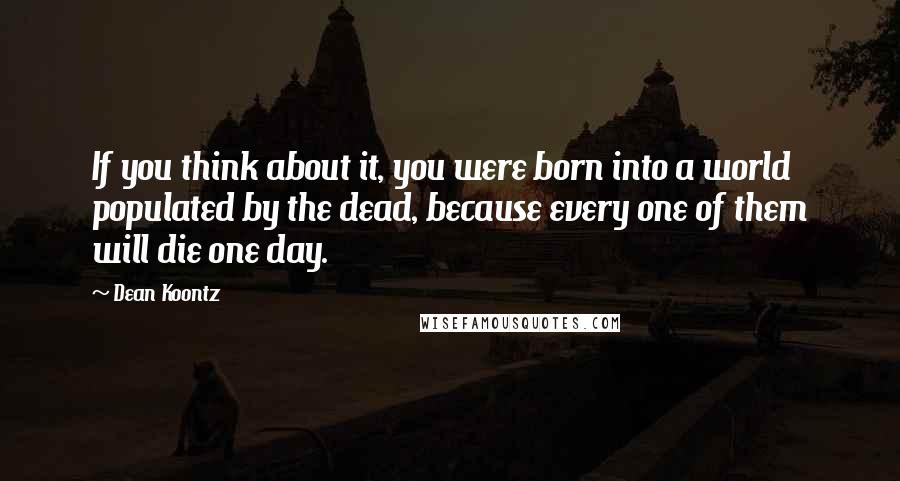 Dean Koontz Quotes: If you think about it, you were born into a world populated by the dead, because every one of them will die one day.
