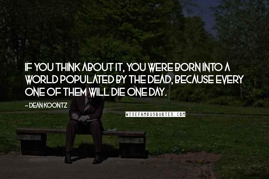 Dean Koontz Quotes: If you think about it, you were born into a world populated by the dead, because every one of them will die one day.