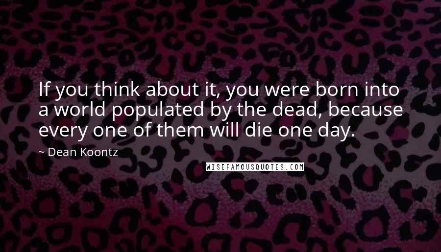 Dean Koontz Quotes: If you think about it, you were born into a world populated by the dead, because every one of them will die one day.