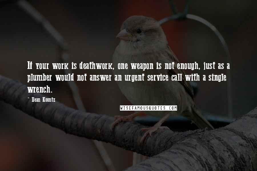 Dean Koontz Quotes: If your work is deathwork, one weapon is not enough, just as a plumber would not answer an urgent service call with a single wrench.