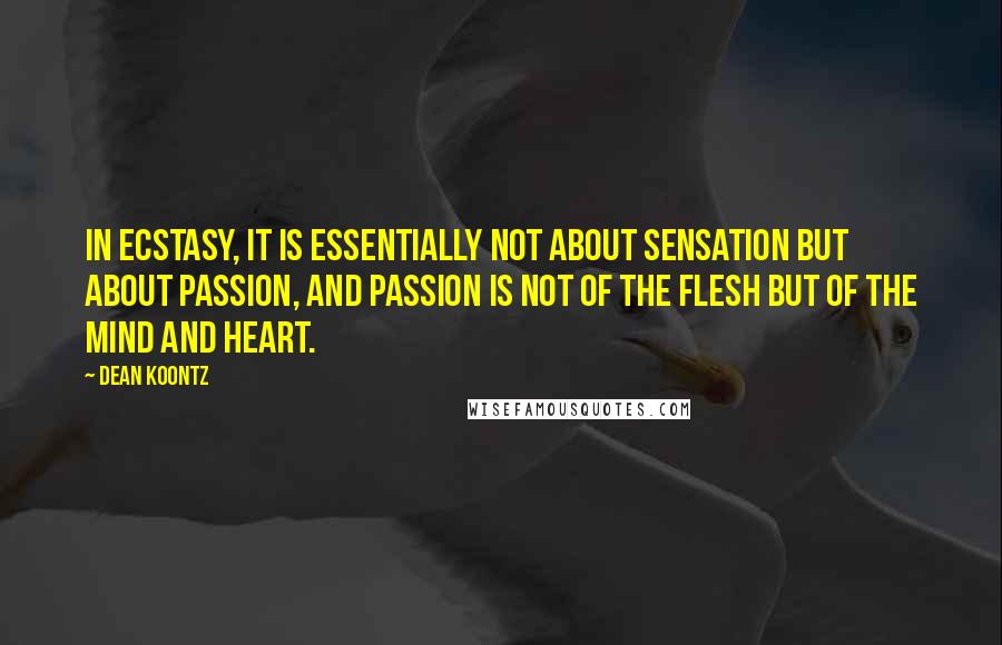 Dean Koontz Quotes: In ecstasy, it is essentially not about sensation but about passion, and passion is not of the flesh but of the mind and heart.