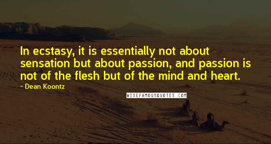 Dean Koontz Quotes: In ecstasy, it is essentially not about sensation but about passion, and passion is not of the flesh but of the mind and heart.