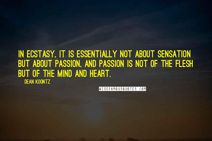 Dean Koontz Quotes: In ecstasy, it is essentially not about sensation but about passion, and passion is not of the flesh but of the mind and heart.