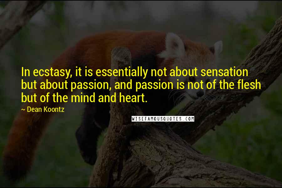 Dean Koontz Quotes: In ecstasy, it is essentially not about sensation but about passion, and passion is not of the flesh but of the mind and heart.