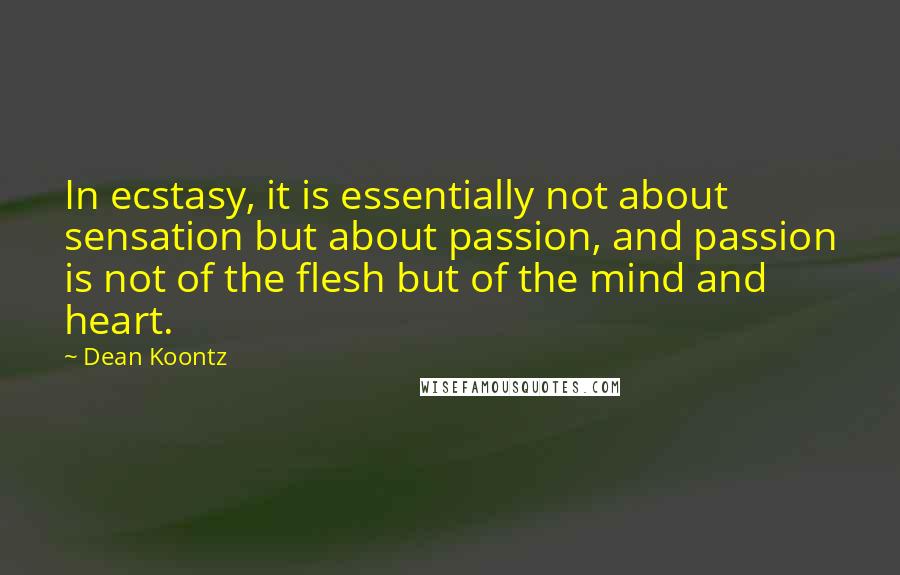 Dean Koontz Quotes: In ecstasy, it is essentially not about sensation but about passion, and passion is not of the flesh but of the mind and heart.