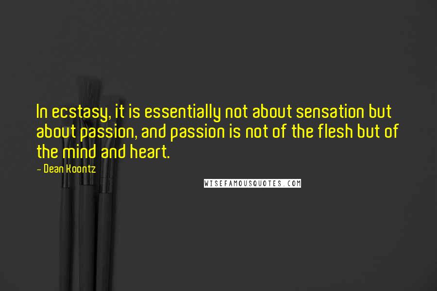 Dean Koontz Quotes: In ecstasy, it is essentially not about sensation but about passion, and passion is not of the flesh but of the mind and heart.