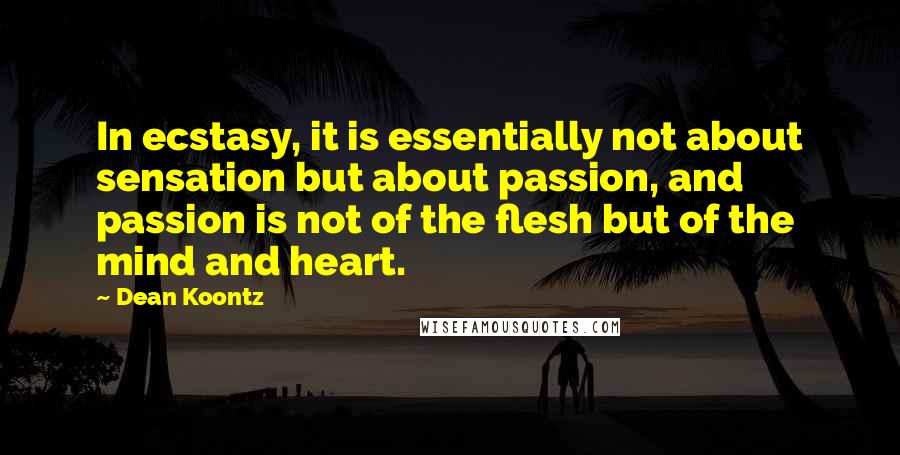 Dean Koontz Quotes: In ecstasy, it is essentially not about sensation but about passion, and passion is not of the flesh but of the mind and heart.