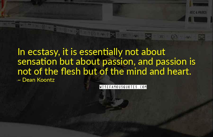 Dean Koontz Quotes: In ecstasy, it is essentially not about sensation but about passion, and passion is not of the flesh but of the mind and heart.