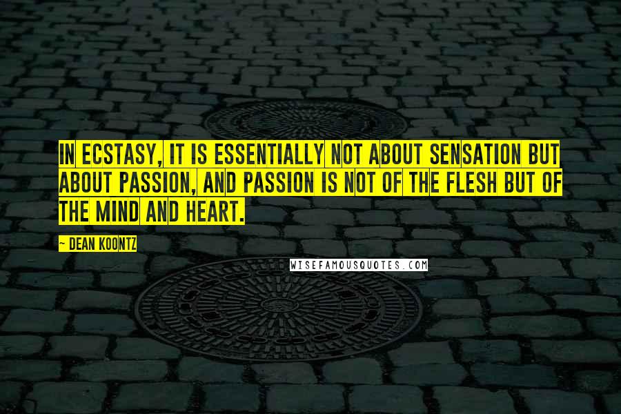 Dean Koontz Quotes: In ecstasy, it is essentially not about sensation but about passion, and passion is not of the flesh but of the mind and heart.