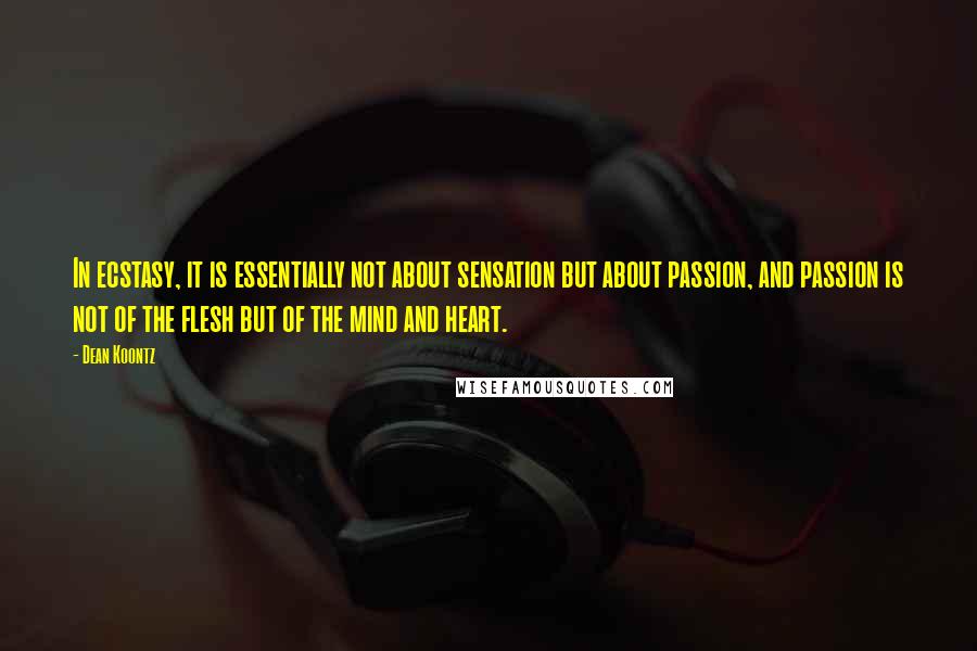 Dean Koontz Quotes: In ecstasy, it is essentially not about sensation but about passion, and passion is not of the flesh but of the mind and heart.