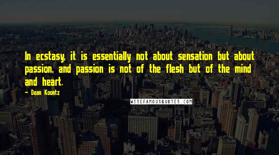 Dean Koontz Quotes: In ecstasy, it is essentially not about sensation but about passion, and passion is not of the flesh but of the mind and heart.