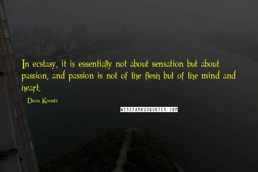 Dean Koontz Quotes: In ecstasy, it is essentially not about sensation but about passion, and passion is not of the flesh but of the mind and heart.