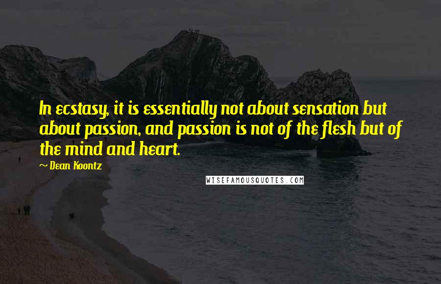 Dean Koontz Quotes: In ecstasy, it is essentially not about sensation but about passion, and passion is not of the flesh but of the mind and heart.