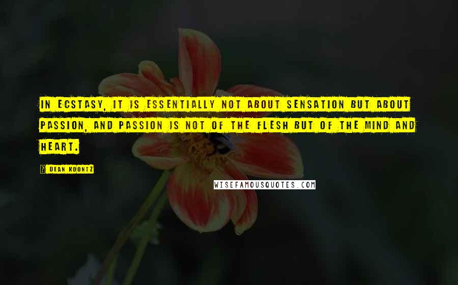 Dean Koontz Quotes: In ecstasy, it is essentially not about sensation but about passion, and passion is not of the flesh but of the mind and heart.