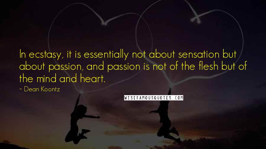 Dean Koontz Quotes: In ecstasy, it is essentially not about sensation but about passion, and passion is not of the flesh but of the mind and heart.