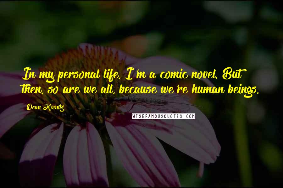 Dean Koontz Quotes: In my personal life, I'm a comic novel. But then, so are we all, because we're human beings.