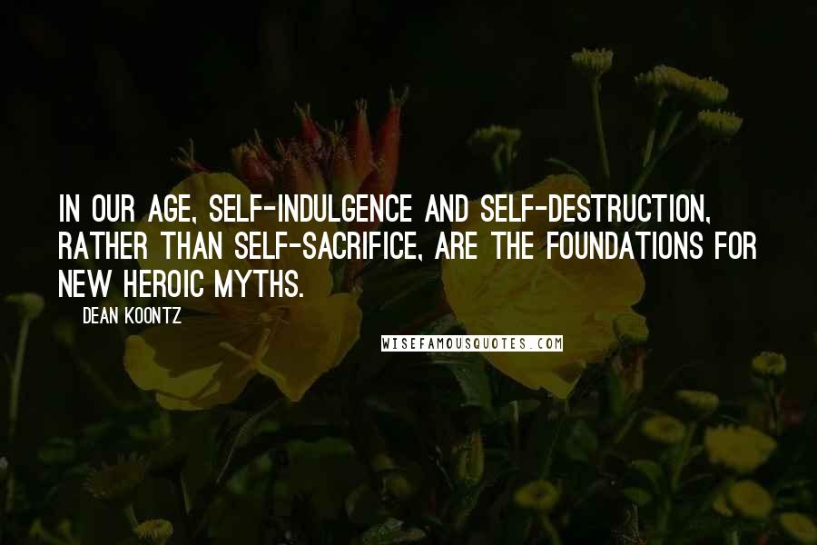 Dean Koontz Quotes: In our age, self-indulgence and self-destruction, rather than self-sacrifice, are the foundations for new heroic myths.